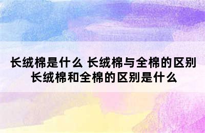 长绒棉是什么 长绒棉与全棉的区别 长绒棉和全棉的区别是什么